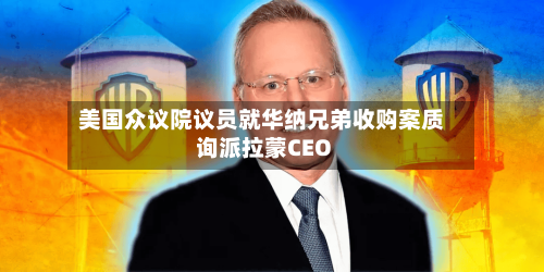 美国众议院议员就华纳兄弟收购案质询派拉蒙CEO-第2张图片