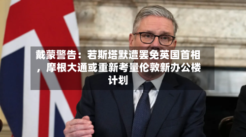 戴蒙警告：若斯塔默遭罢免英国首相，摩根大通或重新考量伦敦新办公楼计划-第3张图片