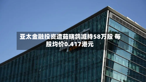 亚太金融投资遭茹晓鸽减持58万股 每股均价0.417港元-第1张图片