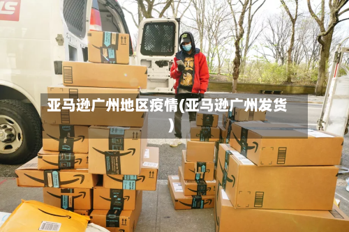 亚马逊广州地区疫情(亚马逊广州发货)-第1张图片