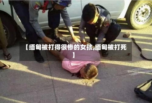 【缅甸被打得很惨的女孩,缅甸被打死】-第2张图片