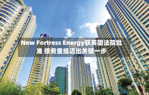New Fortress Energy获英国法院批准 债务重组迈出关键一步-第1张图片