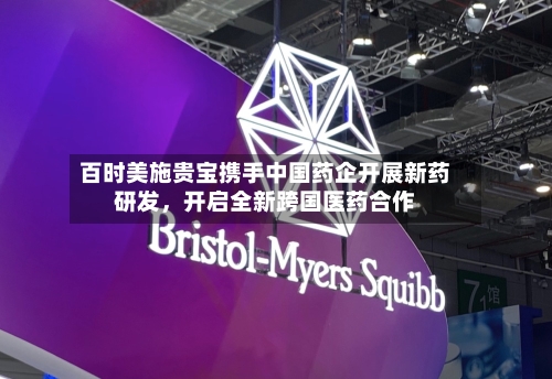 百时美施贵宝携手中国药企开展新药研发	，开启全新跨国医药合作-第2张图片
