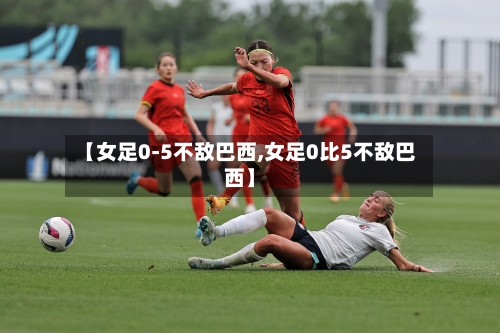 【女足0-5不敌巴西,女足0比5不敌巴西】-第2张图片