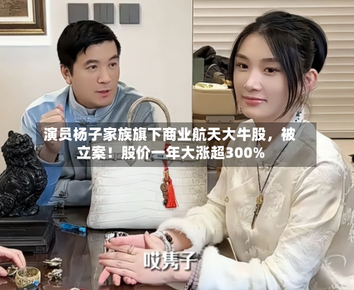 演员杨子家族旗下商业航天大牛股	，被立案！股价一年大涨超300%-第1张图片