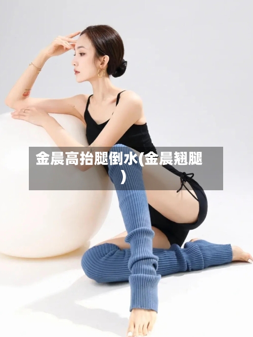 金晨高抬腿倒水(金晨翘腿)-第1张图片