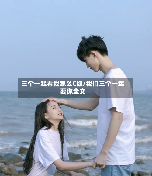 三个一起看我怎么C你/我们三个一起要你全文-第3张图片