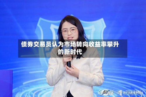 债券交易员认为市场转向收益率攀升的新时代-第2张图片