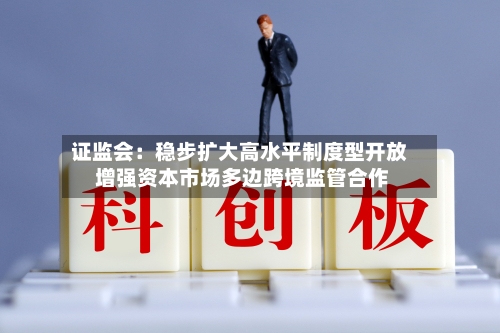 证监会：稳步扩大高水平制度型开放 增强资本市场多边跨境监管合作-第1张图片