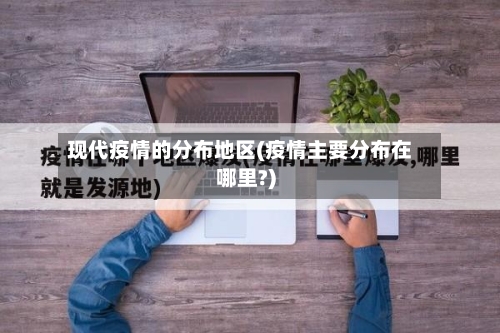 现代疫情的分布地区(疫情主要分布在哪里?)-第2张图片