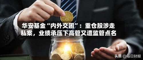 华安基金“内外交困”：重仓股涉走私案，业绩承压下高管又遭监管点名-第3张图片