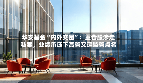 华安基金“内外交困	”：重仓股涉走私案，业绩承压下高管又遭监管点名-第1张图片
