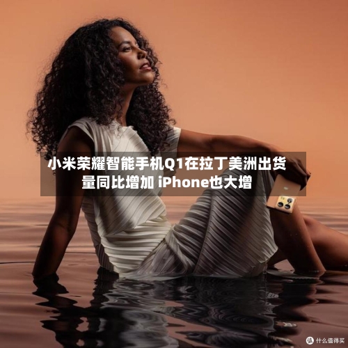 小米荣耀智能手机Q1在拉丁美洲出货量同比增加 iPhone也大增-第1张图片
