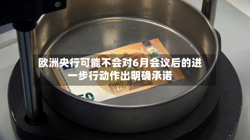 欧洲央行可能不会对6月会议后的进一步行动作出明确承诺-第2张图片