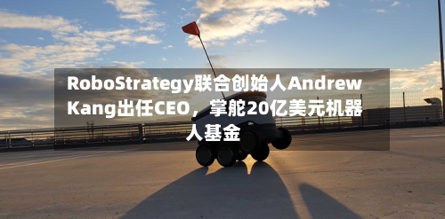 RoboStrategy联合创始人Andrew Kang出任CEO，掌舵20亿美元机器人基金-第2张图片