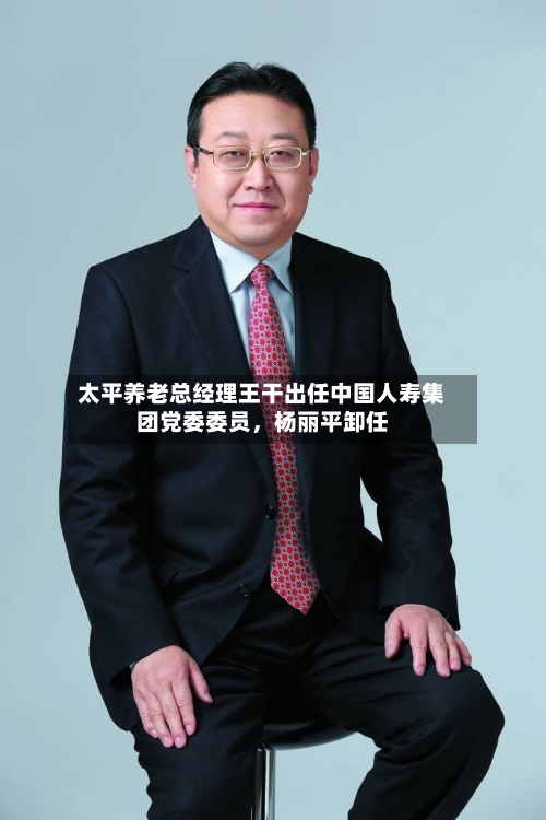 太平养老总经理王干出任中国人寿集团党委委员，杨丽平卸任-第1张图片