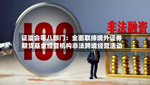 证监会等八部门：全面取缔境外证券期货基金经营机构非法跨境经营活动-第1张图片
