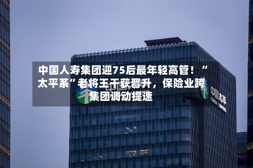 中国人寿集团迎75后最年轻高管！“太平系”老将王干获晋升	，保险业跨集团调动提速-第1张图片