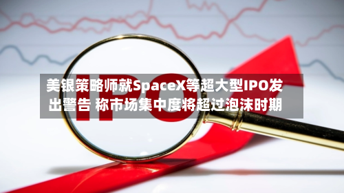 美银策略师就SpaceX等超大型IPO发出警告 称市场集中度将超过泡沫时期-第1张图片