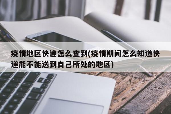 疫情地区快递怎么查到(疫情期间怎么知道快递能不能送到自己所处的地区)