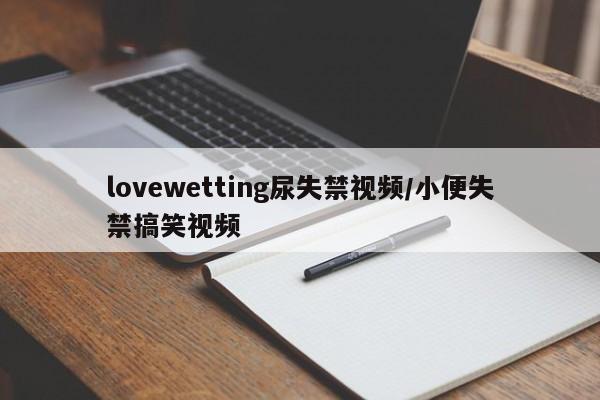lovewetting尿失禁视频/小便失禁搞笑视频