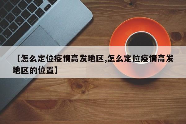 【怎么定位疫情高发地区,怎么定位疫情高发地区的位置】