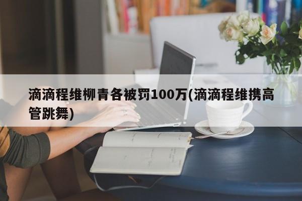滴滴程维柳青各被罚100万(滴滴程维携高管跳舞)