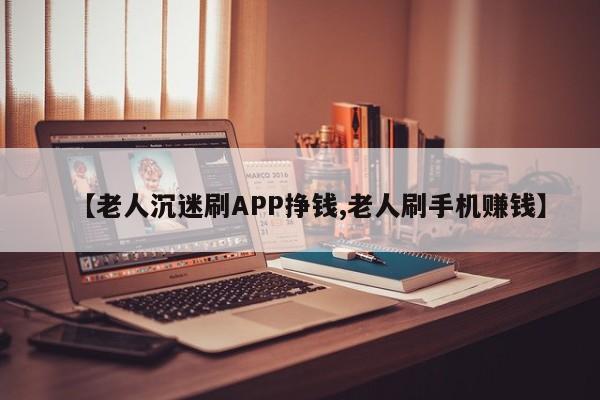 【老人沉迷刷APP挣钱,老人刷手机赚钱】