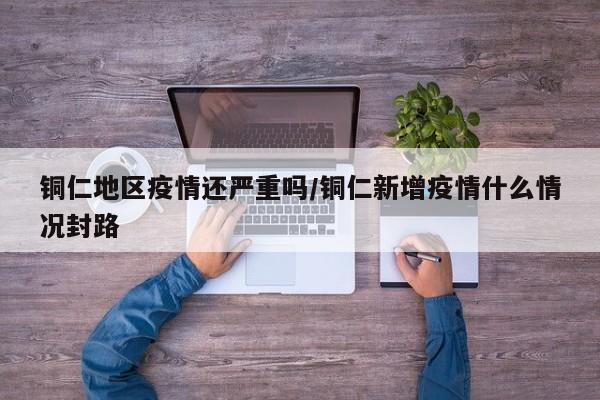 铜仁地区疫情还严重吗/铜仁新增疫情什么情况封路