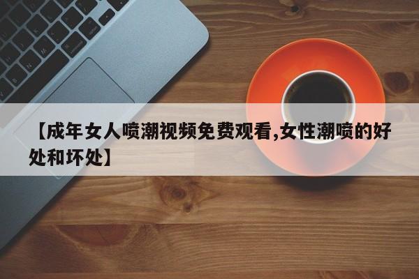 【成年女人喷潮视频免费观看,女性潮喷的好处和坏处】