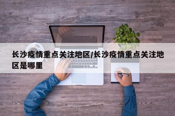 长沙疫情重点关注地区/长沙疫情重点关注地区是哪里