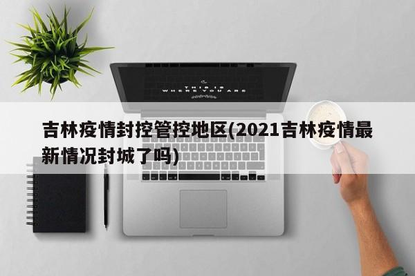 吉林疫情封控管控地区(2021吉林疫情最新情况封城了吗)