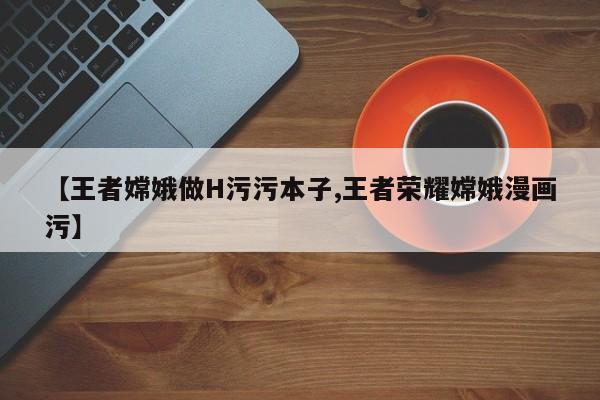 【王者嫦娥做H污污本子,王者荣耀嫦娥漫画污】