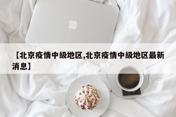 【北京疫情中级地区,北京疫情中级地区最新消息】