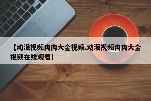 【动漫视频肉肉大全视频,动漫视频肉肉大全视频在线观看】
