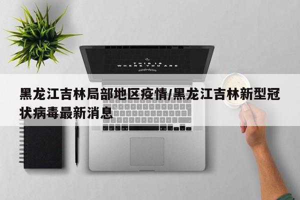 黑龙江吉林局部地区疫情/黑龙江吉林新型冠状病毒最新消息