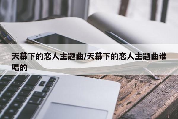 天幕下的恋人主题曲/天幕下的恋人主题曲谁唱的