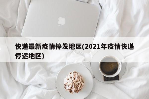 快递最新疫情停发地区(2021年疫情快递停运地区)