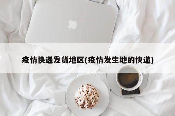疫情快递发货地区(疫情发生地的快递)