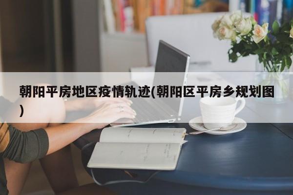朝阳平房地区疫情轨迹(朝阳区平房乡规划图)