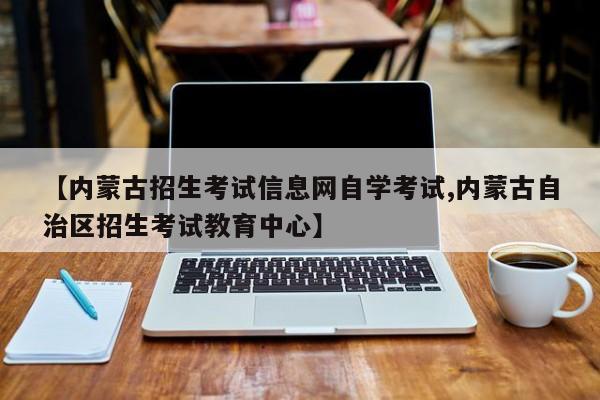 【内蒙古招生考试信息网自学考试,内蒙古自治区招生考试教育中心】